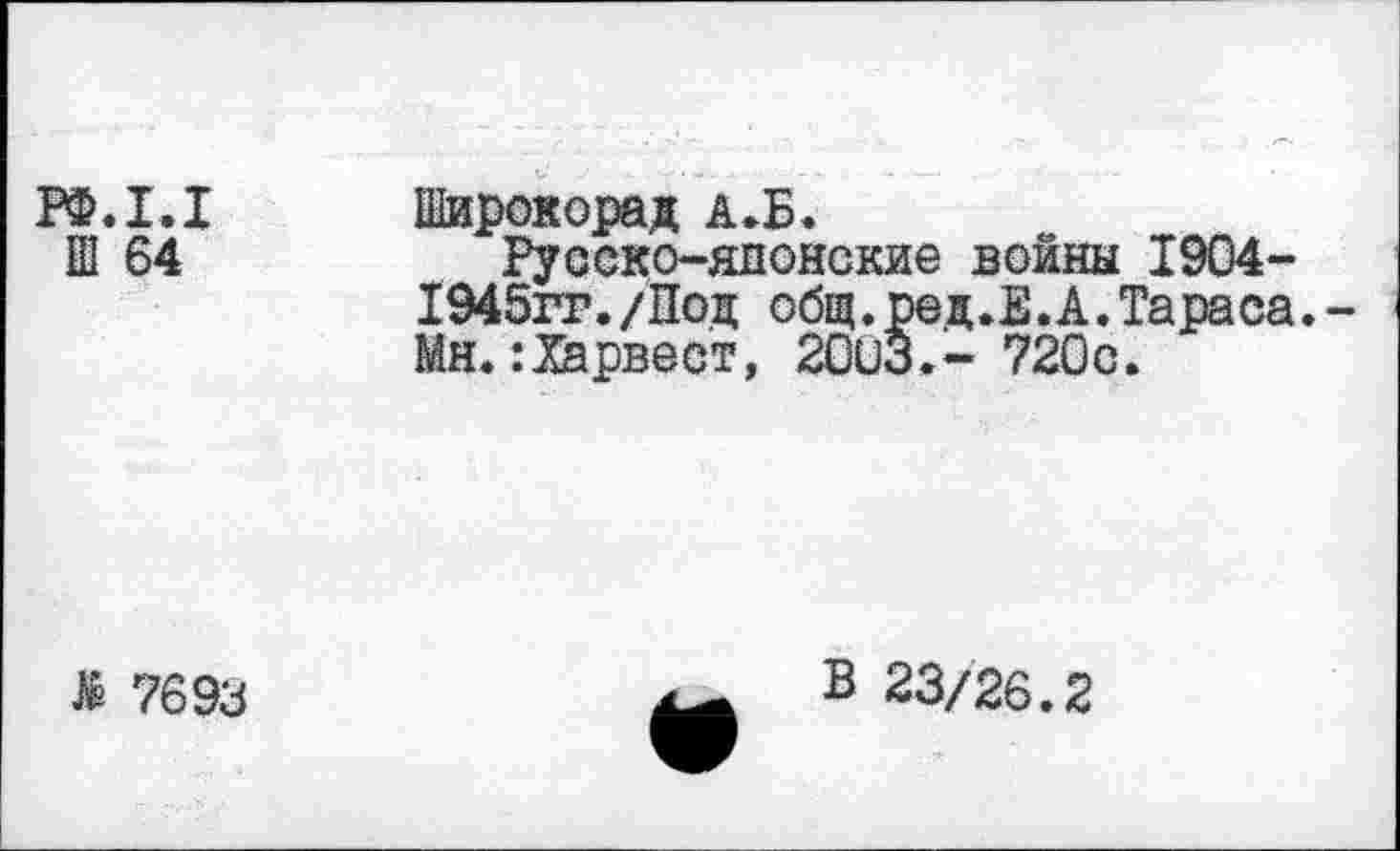 ﻿РФ.1.1 Широкорад А.Б.
Ш 64	Русско-японские войны 1904-
1945гг./Под общ. ред.Е. А. Тараса.-Мн.:Харвест, 20иЗ.- 720с.
& 7693
В 23/26.2